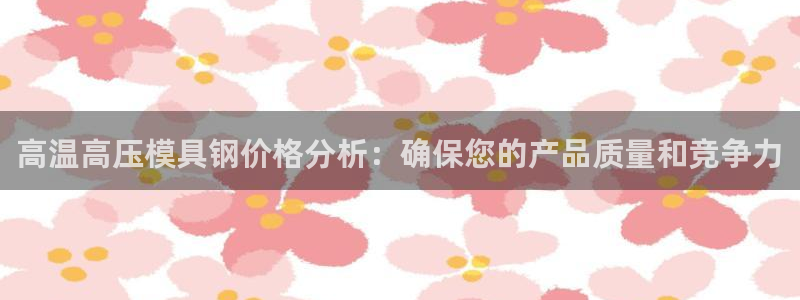 易倍申价格：高温高压模具钢价格分析：确保您的产品质量和竞
